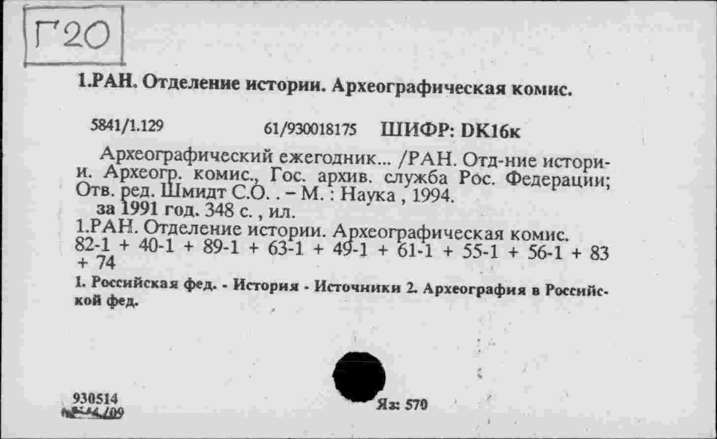 ﻿Г 20
1.РАН. Отделение истории. Археографическая комис.
5841/1129	61/930018175 ШИФР: DK16K
Археографический ежегодник... /РАН. Отд-ние истори-и. Археогр. комис., Гос. архив, служба Рос. Федерации; Отв. ред. Шмидт С.О.. - М. : Наука , 1994.
за 1991 год. 348 с., ил.
1.РАН. Отделение истории. Археографическая комис. 82-1 + 40-1 + 89-1 + 63-1 + 49-1 + 61-1 + 55-1 + 56-1 + 83 + 74
1. Российская фед. - История - Источники 2. Археография в Российской фед.
930514
Як 570